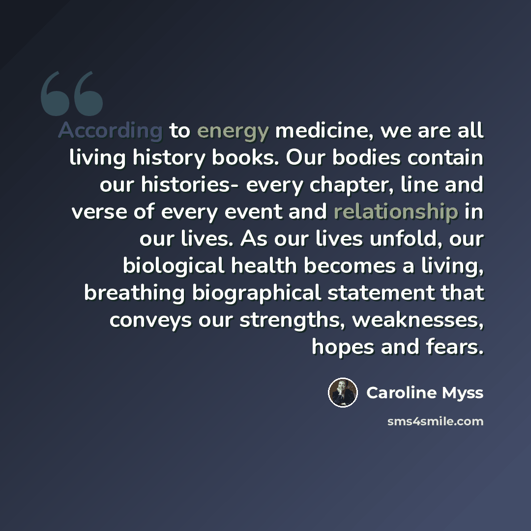 “According to energy medicine, we are all living history books. Our bodies contain our histories- every chapter, line and verse of every event and relationship in our lives. As our lives unfold, our biological health becomes a living, breathing biographical statement that conveys our strengths…” quote by Caroline Myss