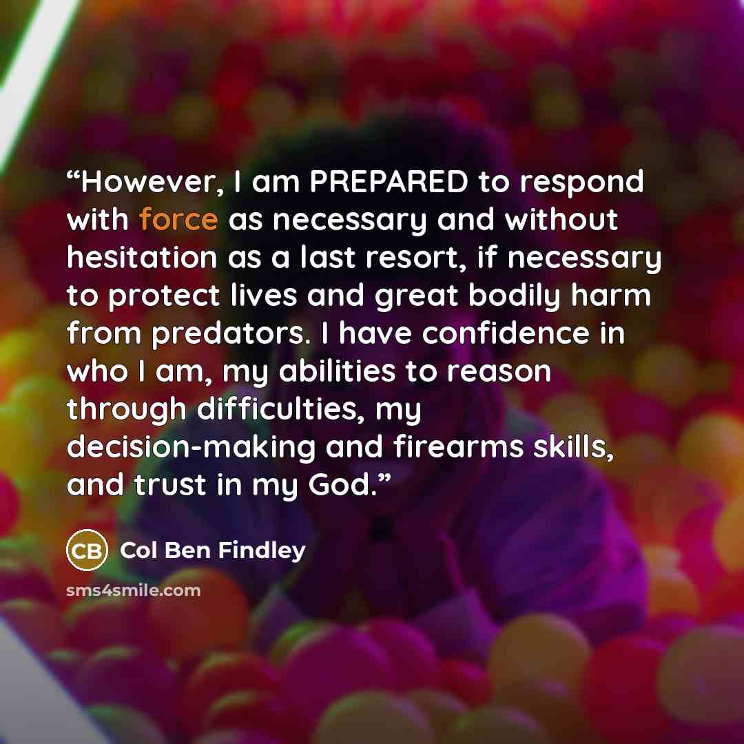 “However, I am PREPARED to respond with force as necessary and without hesitation as a last resort, if necessary to protect lives and great bodily harm from predators. I have confidence in who I am, my abilities to reason through difficulties, my decision-making and firearms skills, and trust in my…” quote by Col Ben Findley