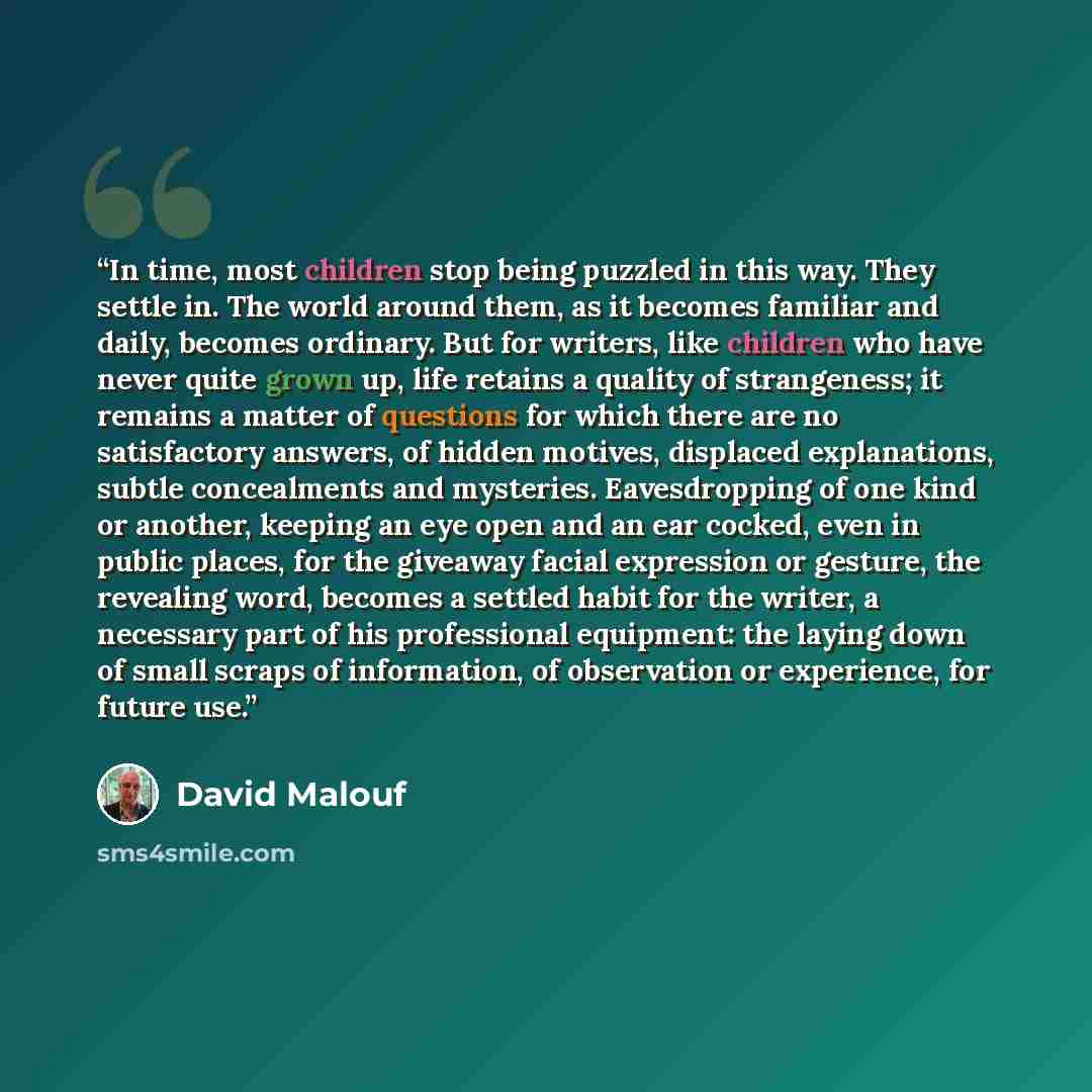 “In time, most children stop being puzzled in this way. They settle in. The world around them, as it becomes familiar and daily, becomes ordinary. But for writers, like children who have never quite grown up, life retains a quality of strangeness; it remains a matter of questions for which there…” quote by David Malouf
