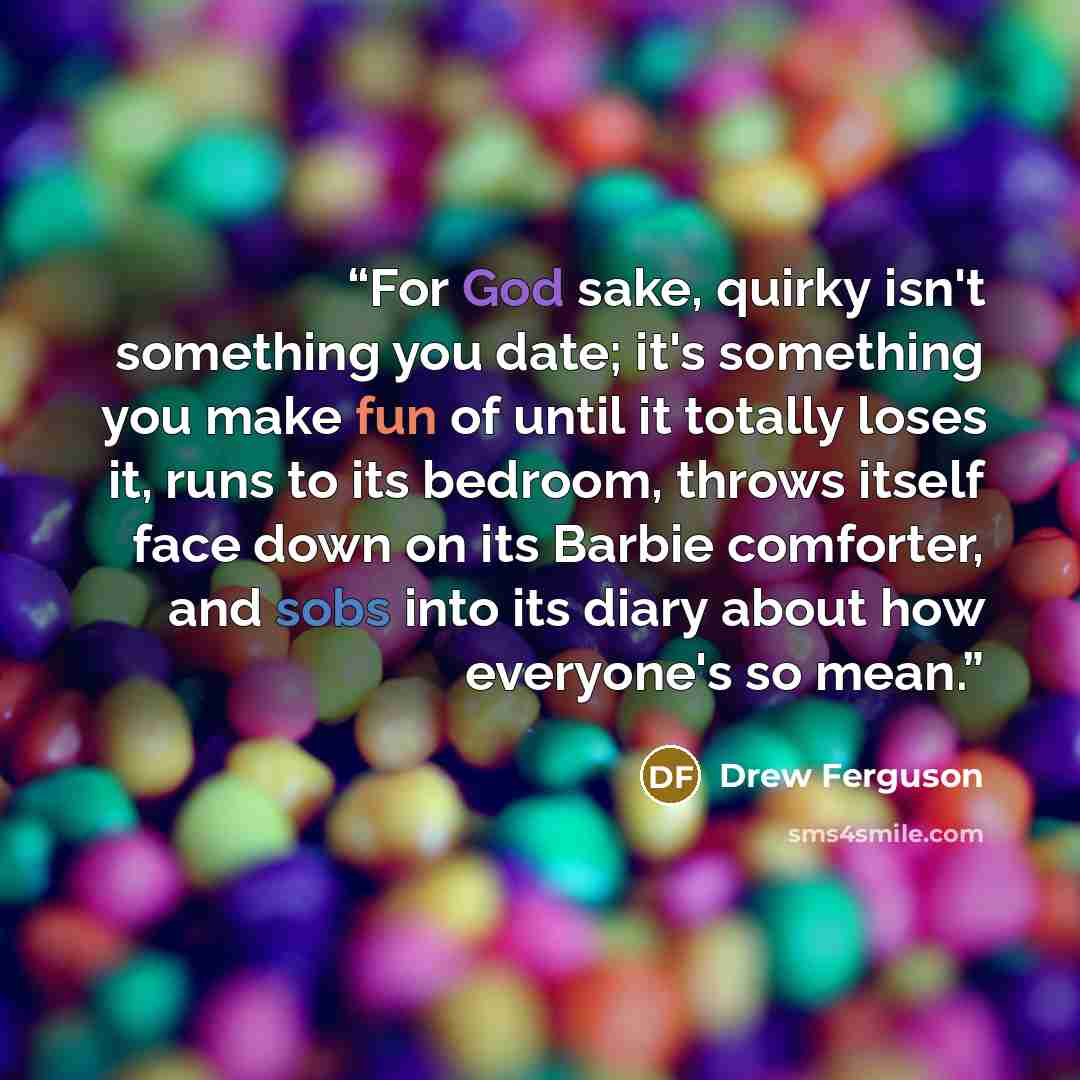 “For God sake, quirky isn't something you date; it's something you make fun of until it totally loses it, runs to its bedroom, throws itself face down on its Barbie comforter, and sobs into its diary about how everyone's so mean.” quote by Drew Ferguson