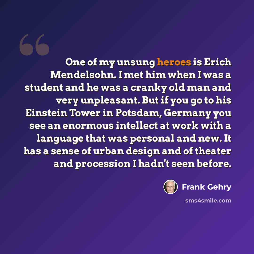 “One of my unsung heroes is Erich Mendelsohn. I met him when I was a student and he was a cranky old man and very unpleasant. But if you go to his Einstein Tower in Potsdam, Germany you see an enormous intellect at work with a language that was personal and new. It has a sense of urban design and…” quote by Frank Gehry