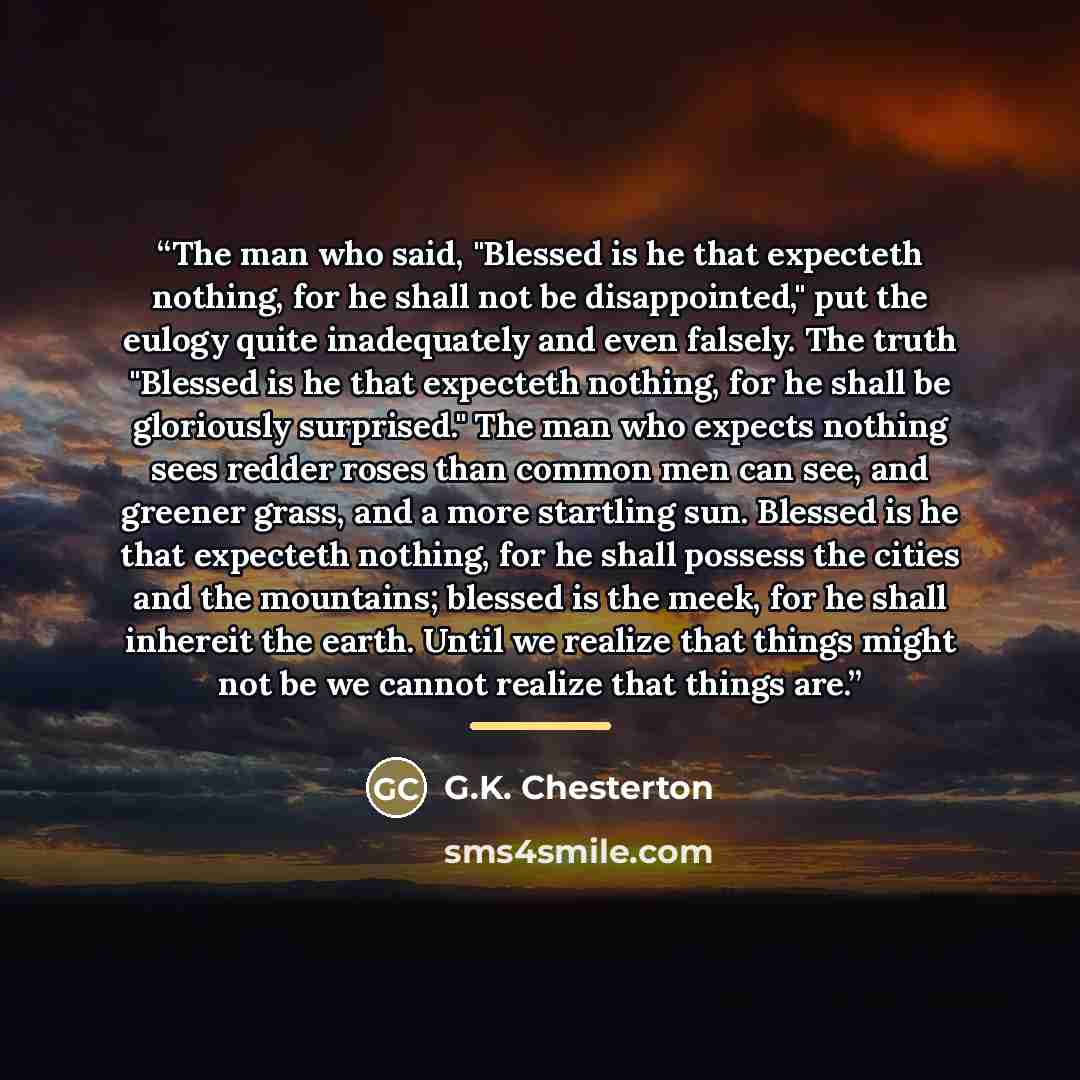 “The man who said, "Blessed is he that expecteth nothing, for he shall not be disappointed," put the eulogy quite inadequately and even falsely. The truth "Blessed is he that expecteth nothing, for he shall be gloriously surprised." The man who expects nothing sees redder roses than common men can…” quote by G.K. Chesterton