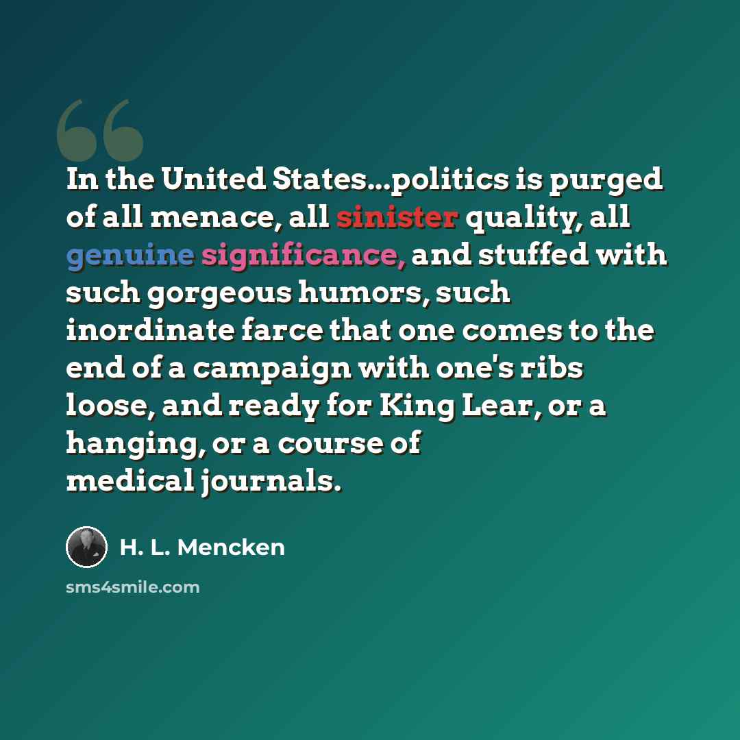 “In the United States...politics is purged of all menace, all sinister quality, all genuine significance, and stuffed with such gorgeous humors, such inordinate farce that one comes to the end of a campaign with one's ribs loose, and ready for King Lear, or a hanging, or a course of medical journals.” quote by H. L. Mencken