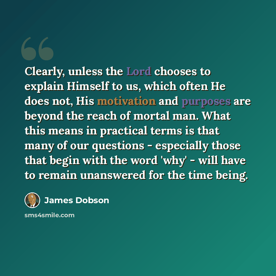 “Clearly, unless the Lord chooses to explain Himself to us, which often He does not, His motivation and purposes are beyond the reach of mortal man. What this means in practical terms is that many of our questions - especially those that begin with the word 'why' - will have to remain unanswered…” quote by James Dobson