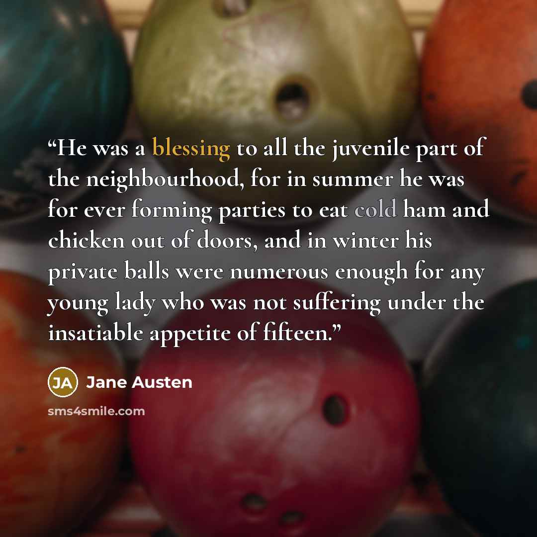 “He was a blessing to all the juvenile part of the neighbourhood, for in summer he was for ever forming parties to eat cold ham and chicken out of doors, and in winter his private balls were numerous enough for any young lady who was not suffering under the insatiable appetite of fifteen.” quote by Jane Austen