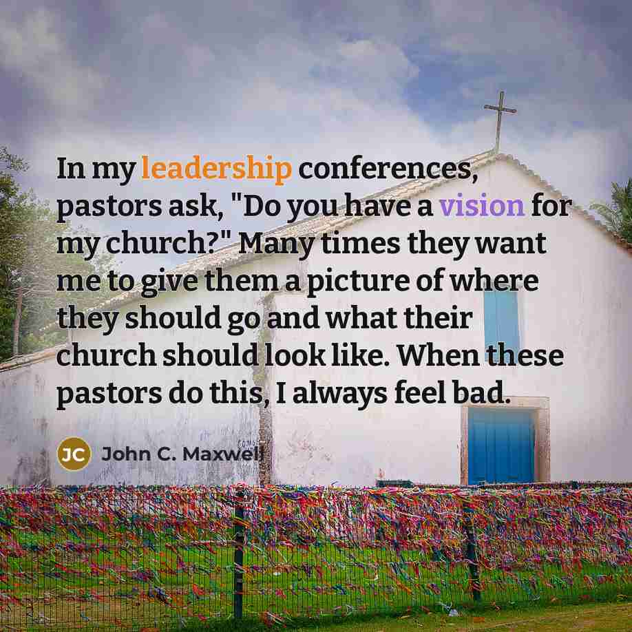 “In my leadership conferences, pastors ask, "Do you have a vision for my church?" Many times they want me to give them a picture of where they should go and what their church should look like. When these pastors do this, I always feel bad.” quote by John C. Maxwell