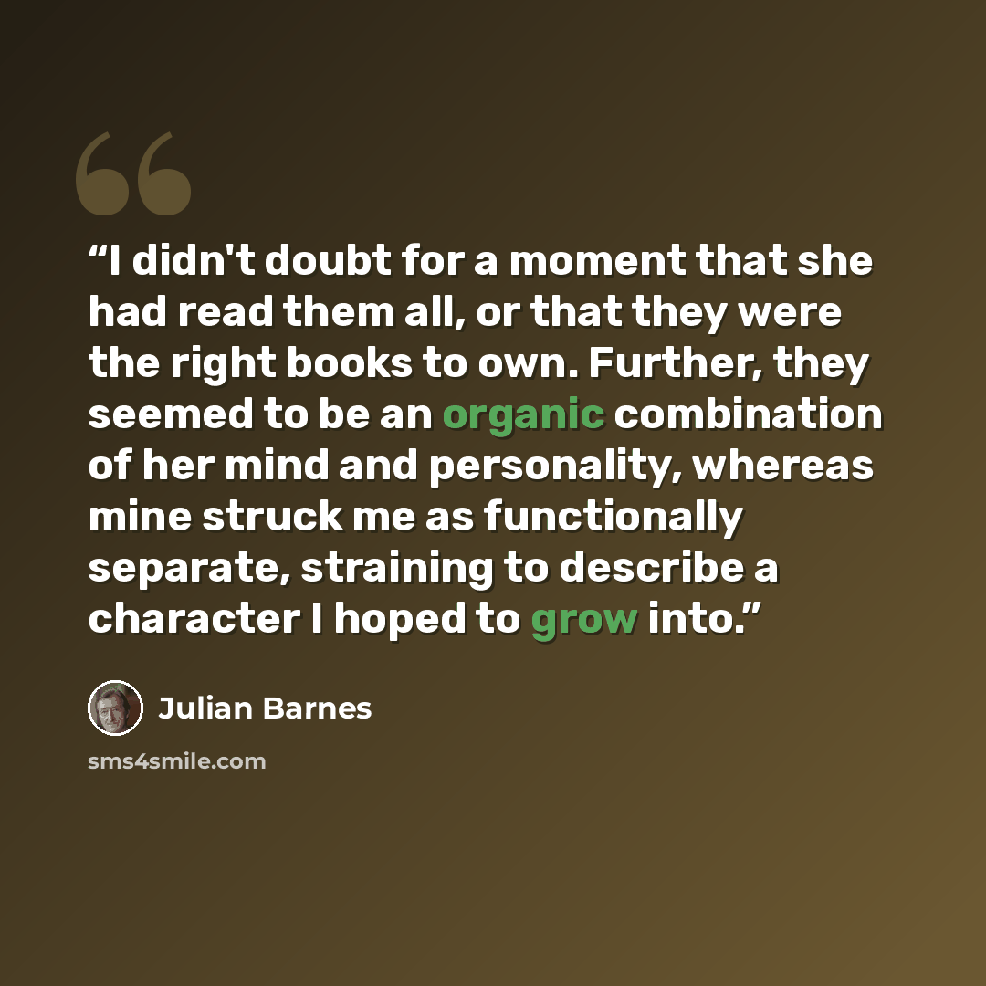 “I didn't doubt for a moment that she had read them all, or that they were the right books to own. Further, they seemed to be an organic combination of her mind and personality, whereas mine struck me as functionally separate, straining to describe a character I hoped to grow into.” quote by Julian Barnes