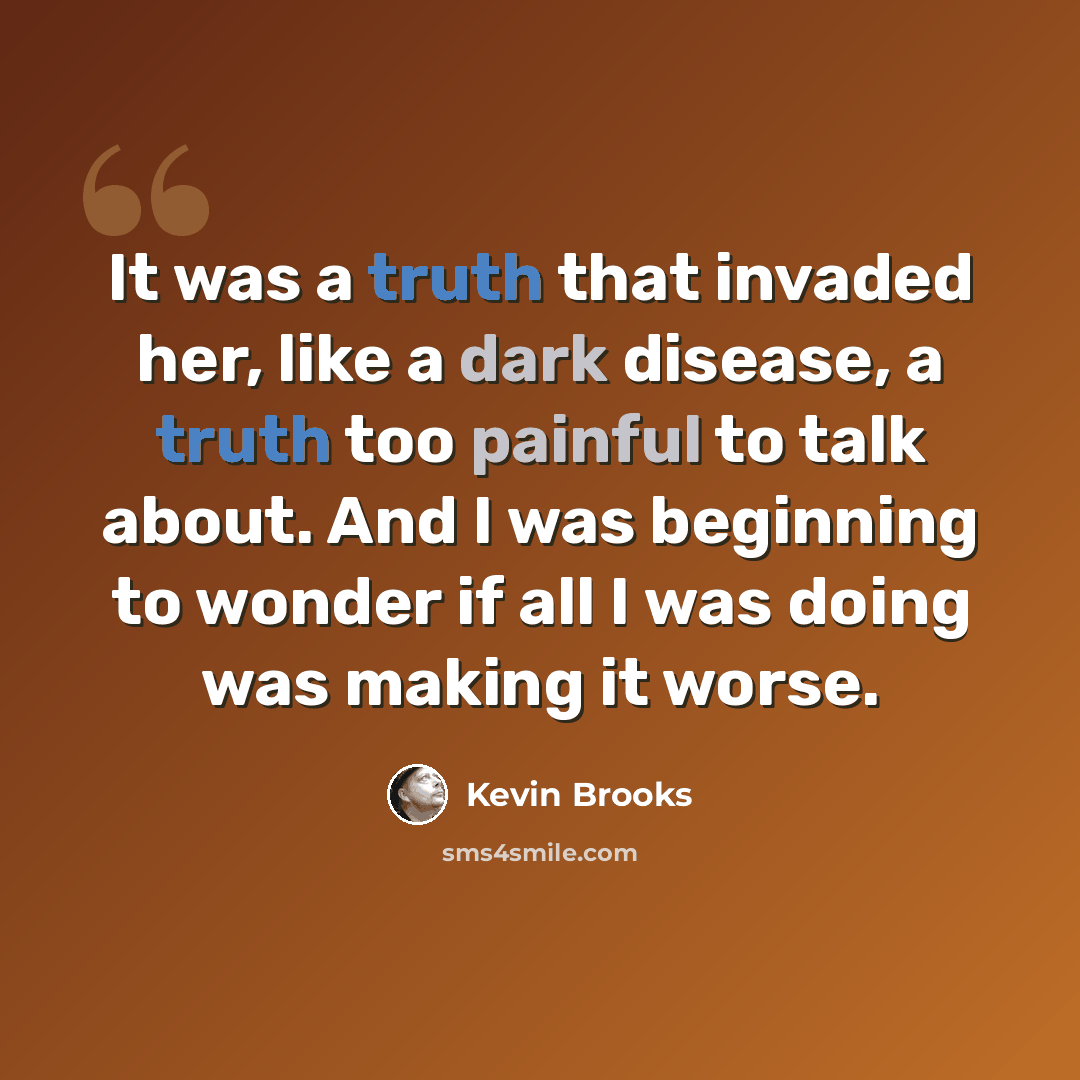 “It was a truth that invaded her, like a dark disease, a truth too painful to talk about. And I was beginning to wonder if all I was doing was making it worse.” quote by Kevin Brooks
