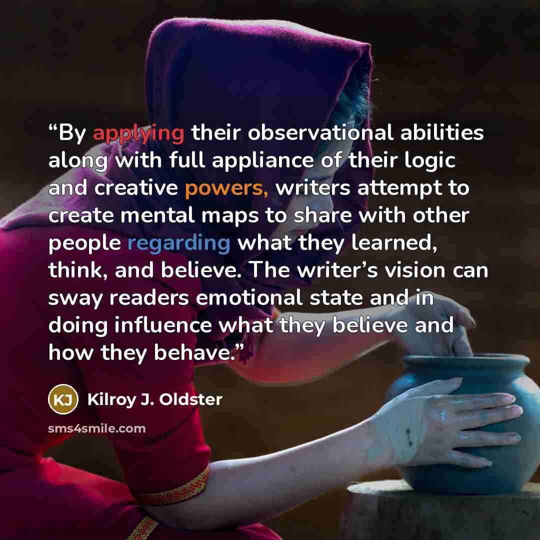 “By applying their observational abilities along with full appliance of their logic and creative powers, writers attempt to create mental maps to share with other people regarding what they learned, think, and believe. The writer’s vision can sway readers emotional state and in doing influence what…” quote by Kilroy J. Oldster