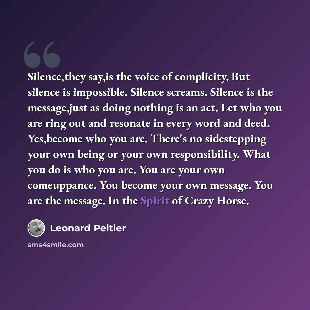“Silence,they say,is the voice of complicity. But silence is impossible. Silence screams. Silence is the message,just as doing nothing is an act. Let who you are ring out and resonate in every word and deed. Yes,become who you are. There's no sidestepping your own being or your own responsibility…” quote by Leonard Peltier