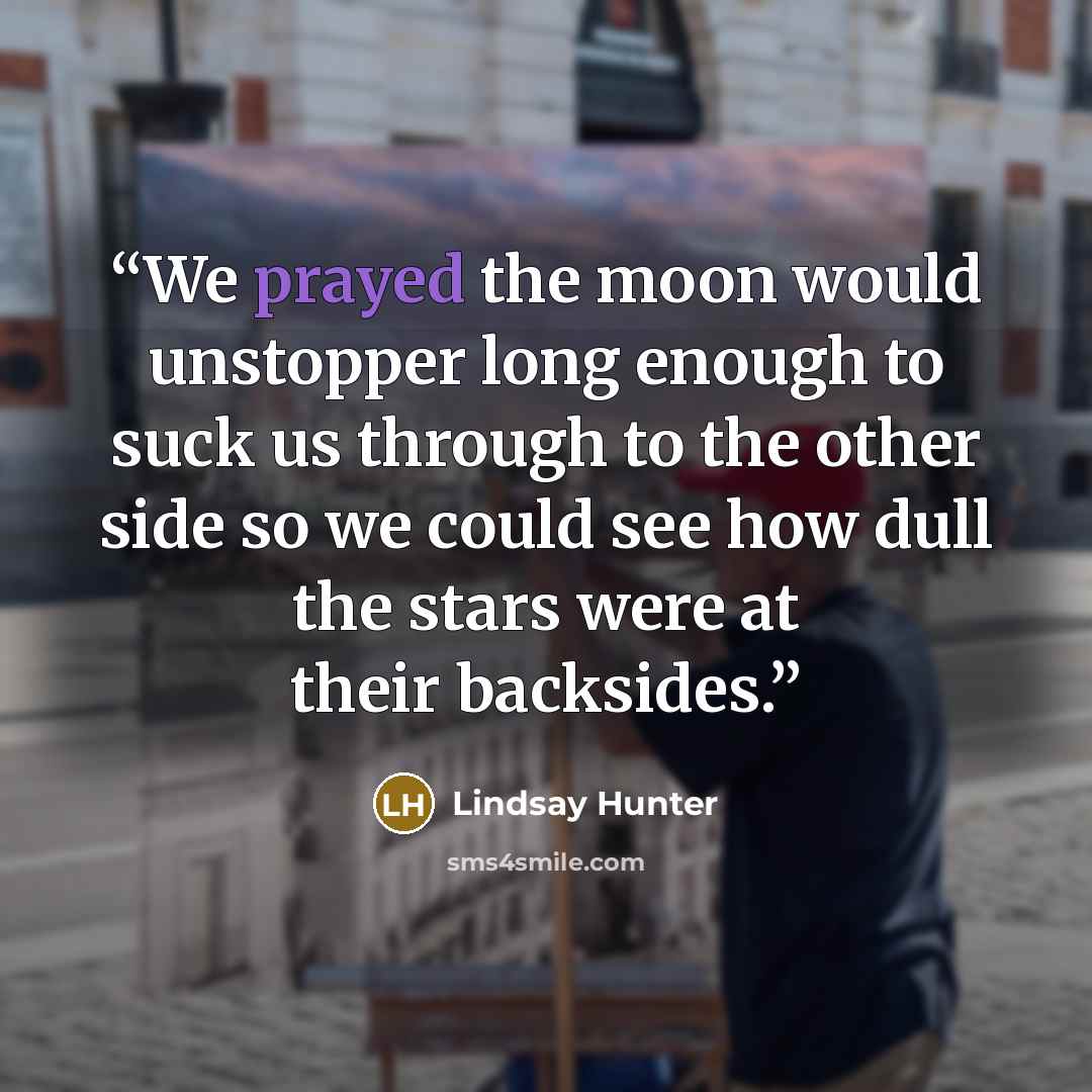 “We prayed the moon would unstopper long enough to suck us through to the other side so we could see how dull the stars were at their backsides.” quote by Lindsay Hunter