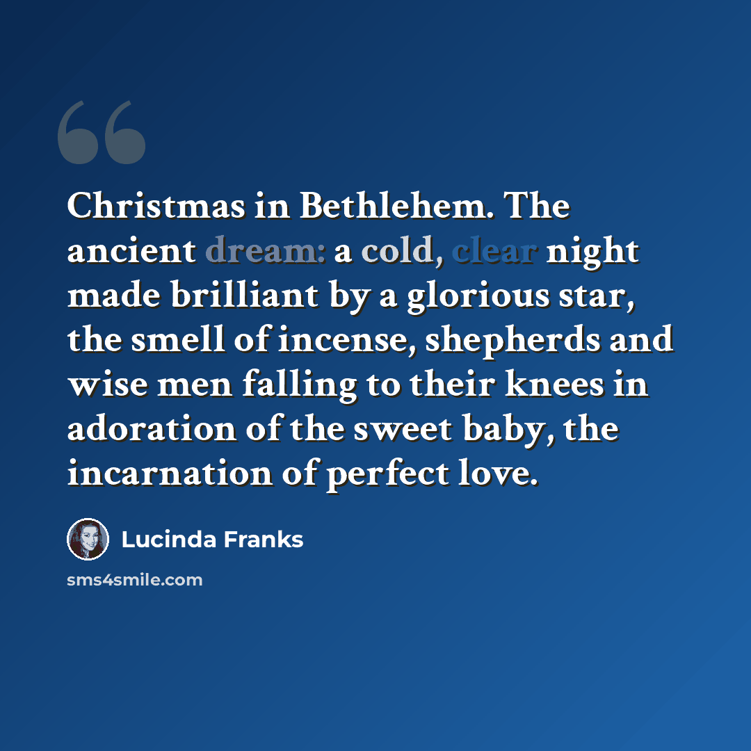 “Christmas in Bethlehem. The ancient dream: a cold, clear night made brilliant by a glorious star, the smell of incense, shepherds and wise men falling to their knees in adoration of the sweet baby, the incarnation of perfect love.” quote by Lucinda Franks