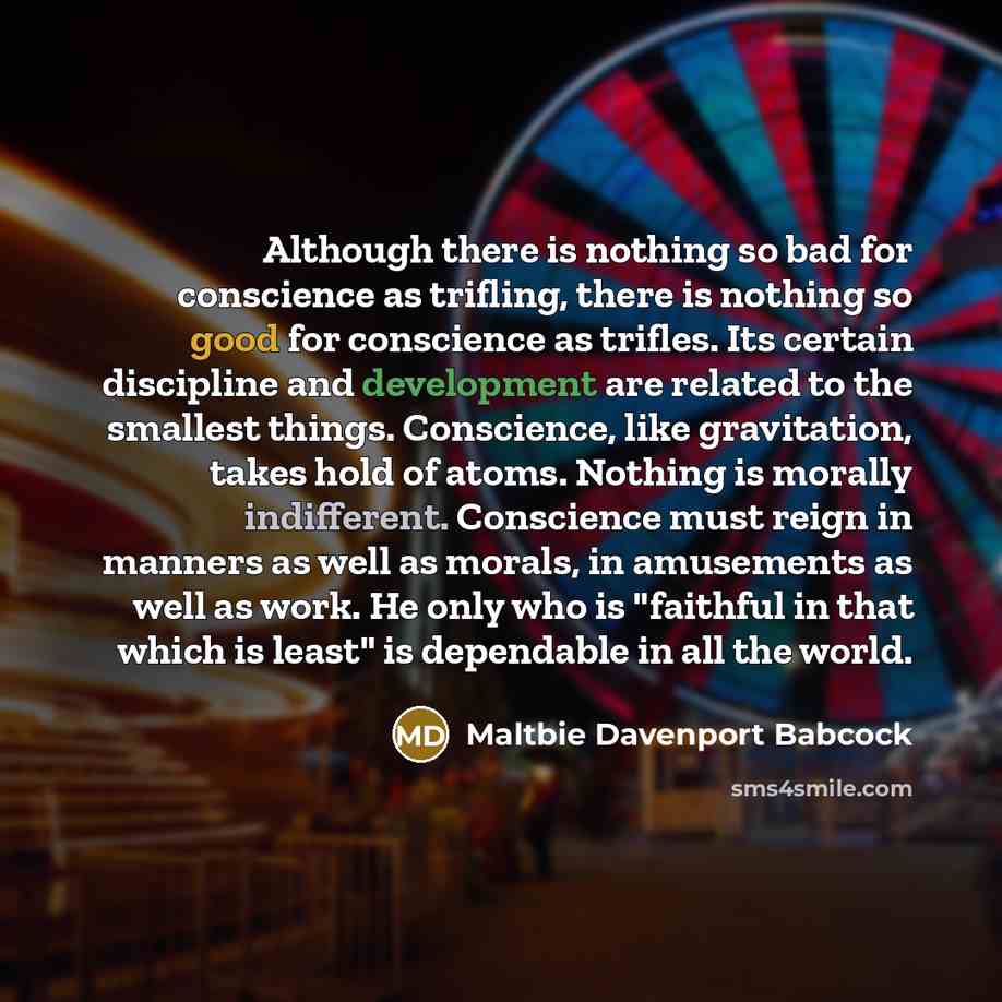 “Although there is nothing so bad for conscience as trifling, there is nothing so good for conscience as trifles. Its certain discipline and development are related to the smallest things. Conscience, like gravitation, takes hold of atoms. Nothing is morally indifferent. Conscience must reign in…” quote by Maltbie Davenport Babcock