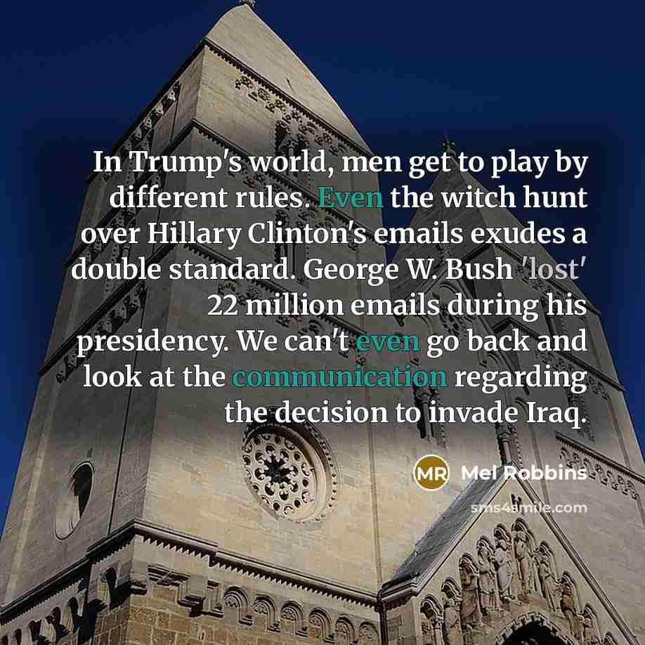 “In Trump's world, men get to play by different rules. Even the witch hunt over Hillary Clinton's emails exudes a double standard. George W. Bush 'lost' 22 million emails during his presidency. We can't even go back and look at the communication regarding the decision to invade Iraq.” quote by Mel Robbins