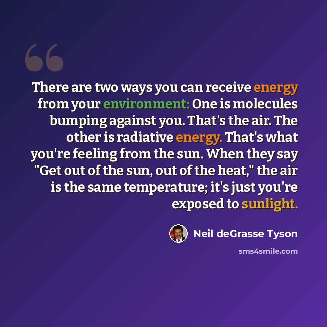 “There are two ways you can receive energy from your environment: One is molecules bumping against you. That's the air. The other is radiative energy. That's what you're feeling from the sun. When they say "Get out of the sun, out of the heat," the air is the same temperature; it's just you're…” quote by Neil deGrasse Tyson
