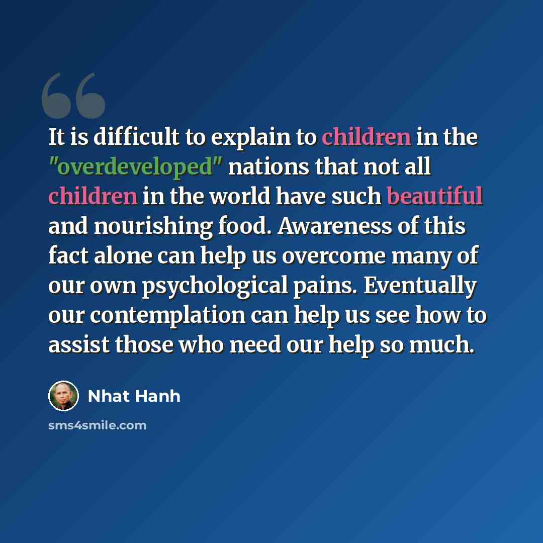 “It is difficult to explain to children in the "overdeveloped" nations that not all children in the world have such beautiful and nourishing food. Awareness of this fact alone can help us overcome many of our own psychological pains. Eventually our contemplation can help us see how to assist those…” quote by Nhat Hanh