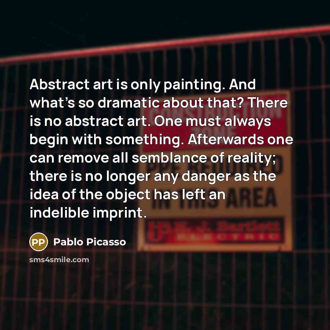 “Abstract art is only painting. And what's so dramatic about that? There is no abstract art. One must always begin with something. Afterwards one can remove all semblance of reality; there is no longer any danger as the idea of the object has left an indelible imprint.” quote by Pablo Picasso
