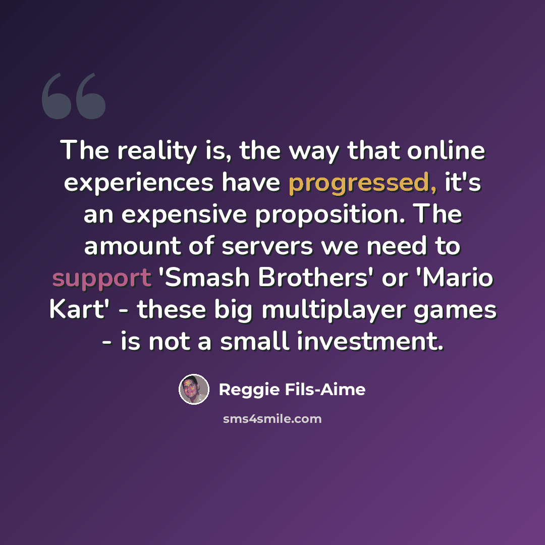 “The reality is, the way that online experiences have progressed, it's an expensive proposition. The amount of servers we need to support 'Smash Brothers' or 'Mario Kart' - these big multiplayer games - is not a small investment.” quote by Reggie Fils-Aime