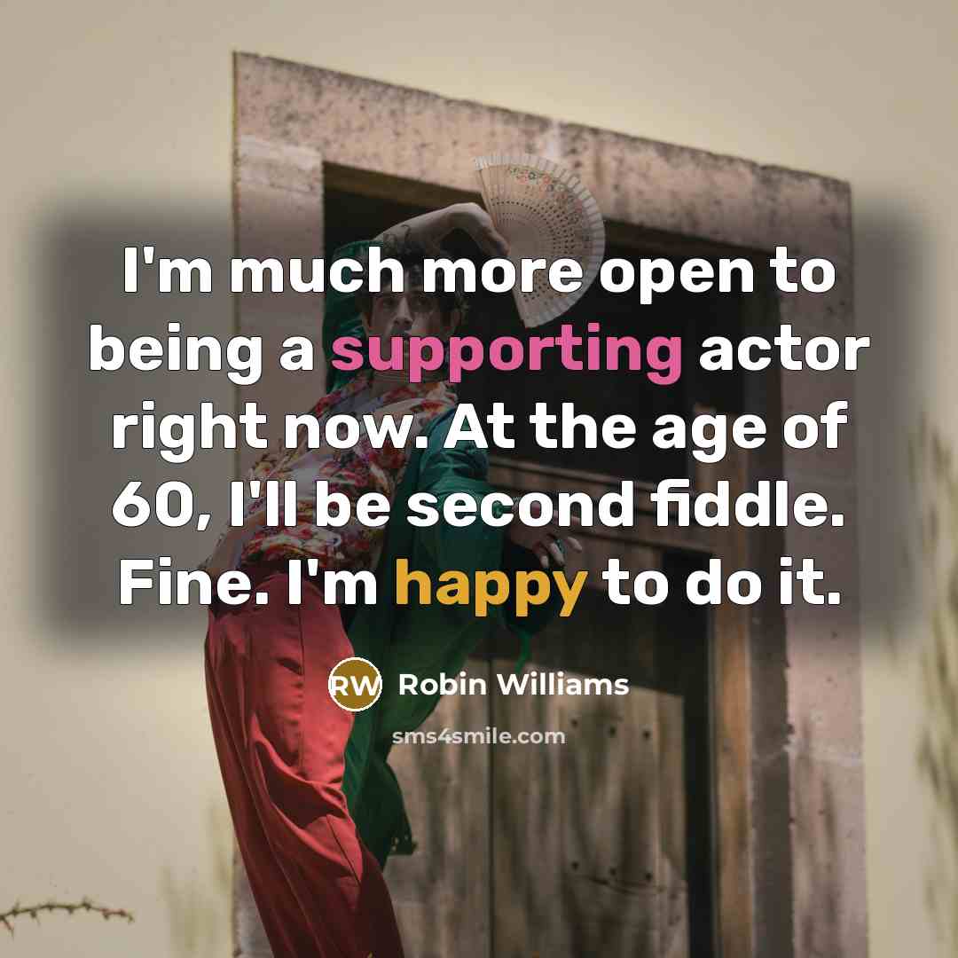 “I'm much more open to being a supporting actor right now. At the age of 60, I'll be second fiddle. Fine. I'm happy to do it.” quote by Robin Williams