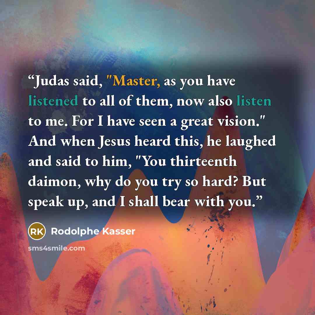 “Judas said, "Master, as you have listened to all of them, now also listen to me. For I have seen a great vision." And when Jesus heard this, he laughed and said to him, "You thirteenth daimon, why do you try so hard? But speak up, and I shall bear with you.” quote by Rodolphe Kasser