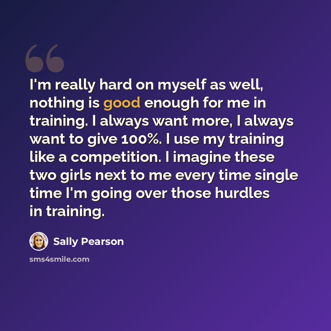 “I'm really hard on myself as well, nothing is good enough for me in training. I always want more, I always want to give 100%. I use my training like a competition. I imagine these two girls next to me every time single time I'm going over those hurdles in training.” quote by Sally Pearson