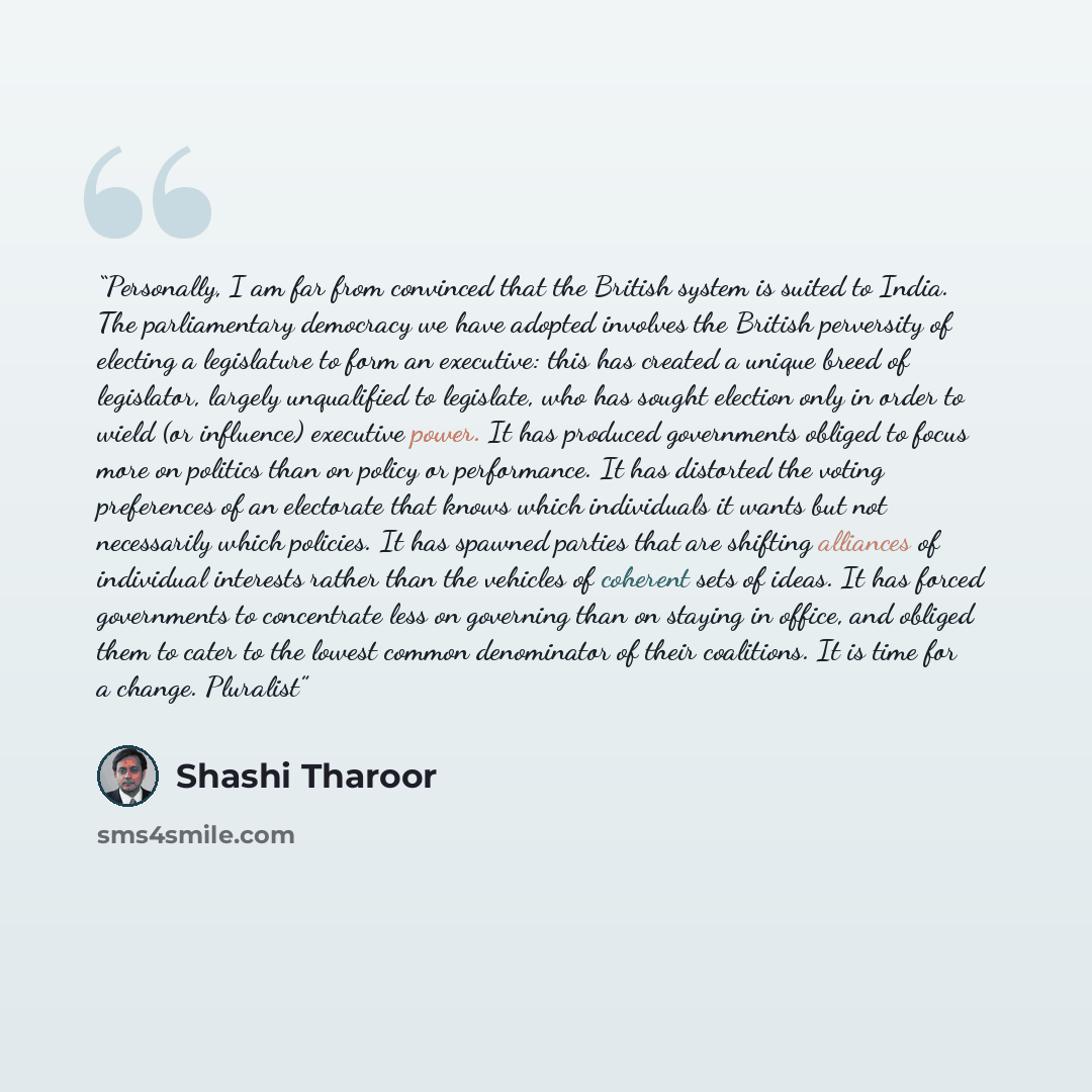 “Personally, I am far from convinced that the British system is suited to India. The parliamentary democracy we have adopted involves the British perversity of electing a legislature to form an executive: this has created a unique breed of legislator, largely unqualified to legislate, who has…” quote by Shashi Tharoor