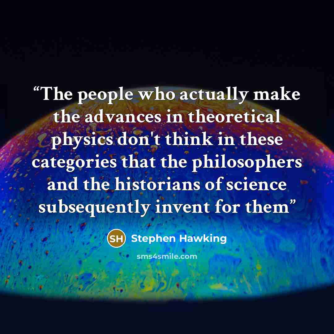 “The people who actually make the advances in theoretical physics don't think in these categories that the philosophers and the historians of science subsequently invent for them” quote by Stephen Hawking