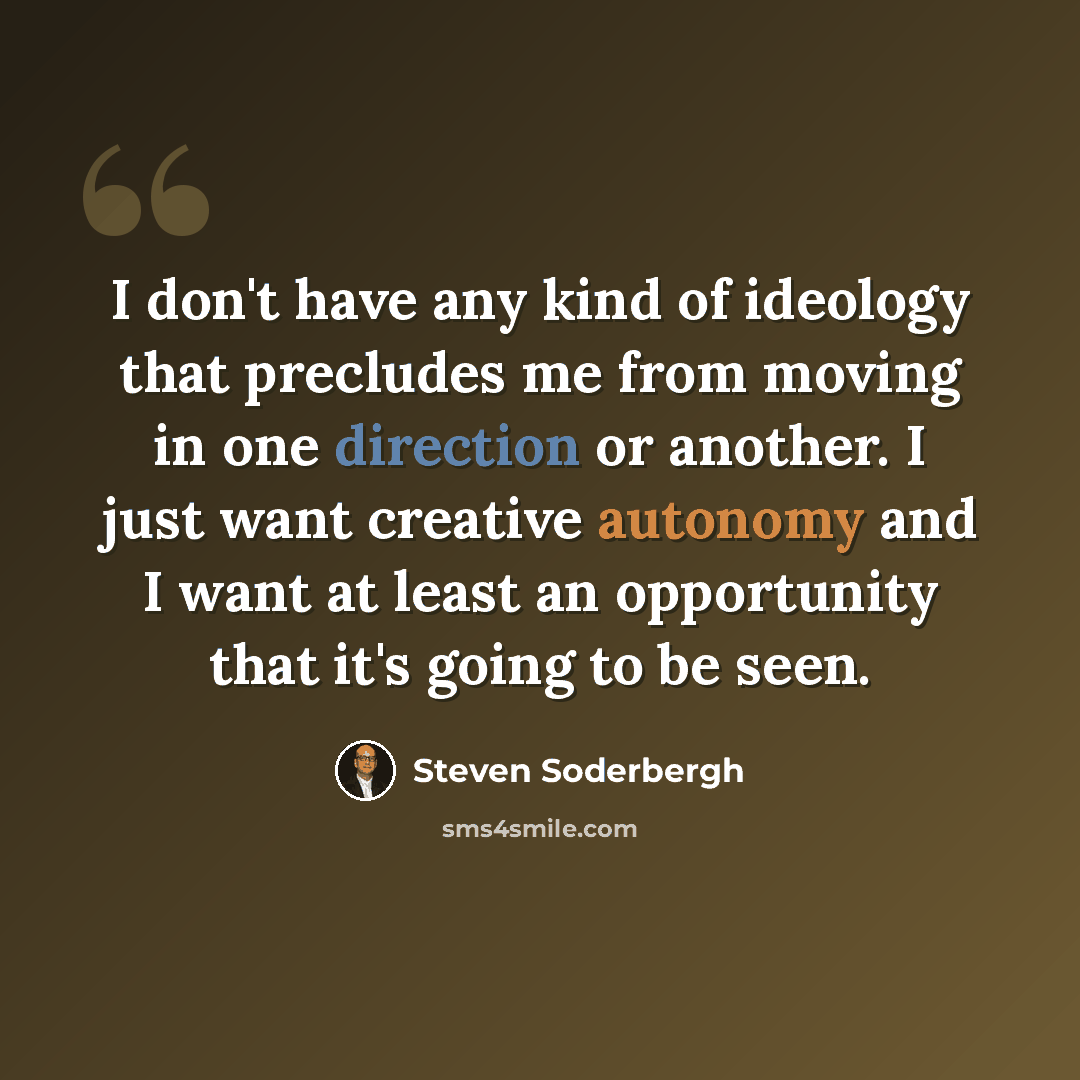 “I don't have any kind of ideology that precludes me from moving in one direction or another. I just want creative autonomy and I want at least an opportunity that it's going to be seen.” quote by Steven Soderbergh