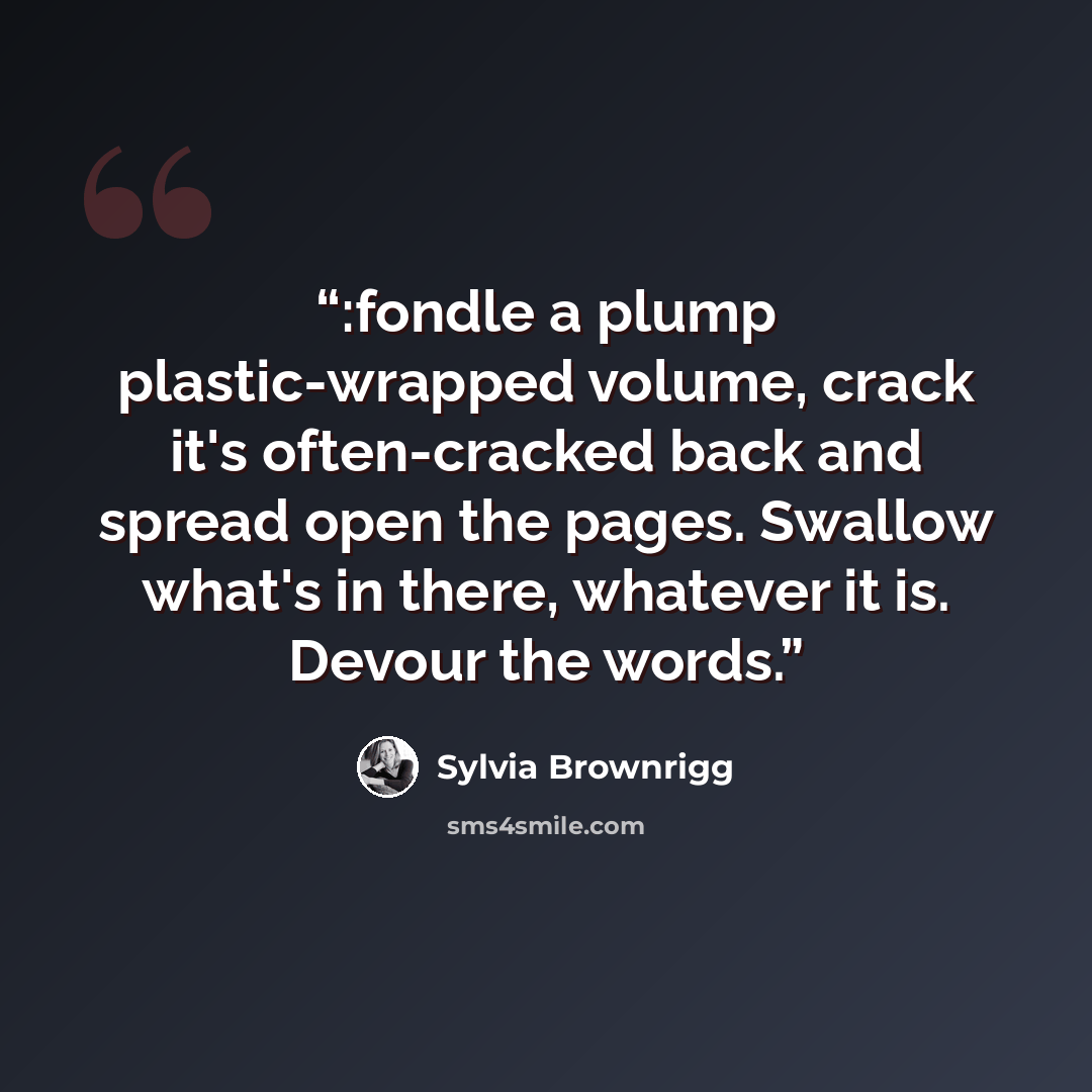 “:fondle a plump plastic-wrapped volume, crack it's often-cracked back and spread open the pages. Swallow what's in there, whatever it is. Devour the words.” quote by Sylvia Brownrigg