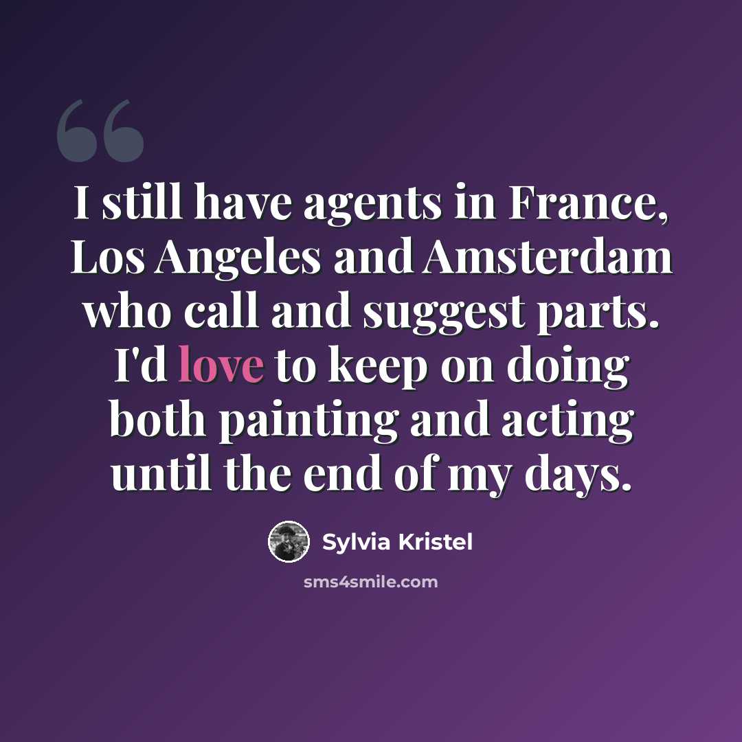 “I still have agents in France, Los Angeles and Amsterdam who call and suggest parts. I'd love to keep on doing both painting and acting until the end of my days.” quote by Sylvia Kristel