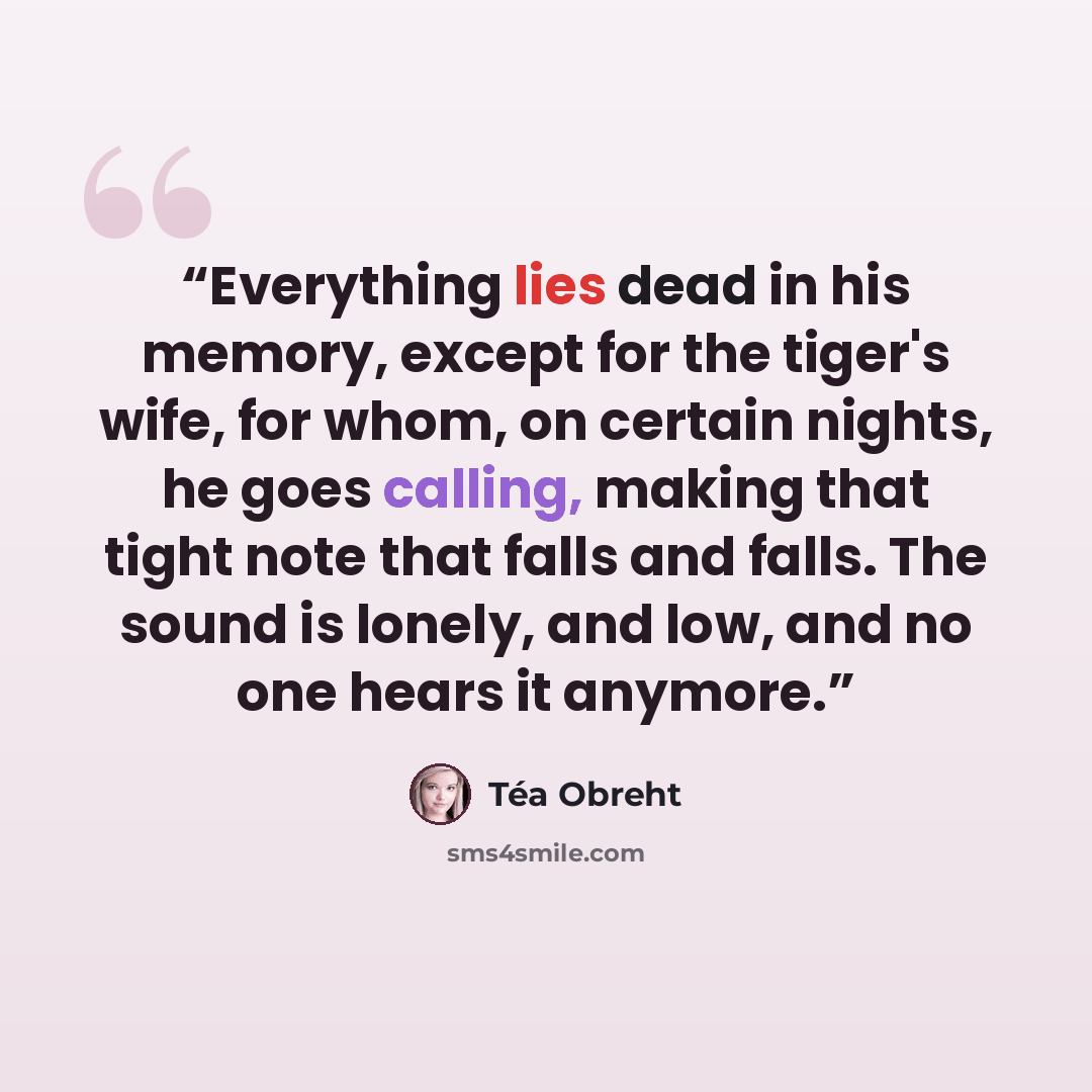 “Everything lies dead in his memory, except for the tiger's wife, for whom, on certain nights, he goes calling, making that tight note that falls and falls. The sound is lonely, and low, and no one hears it anymore.” quote by Téa Obreht