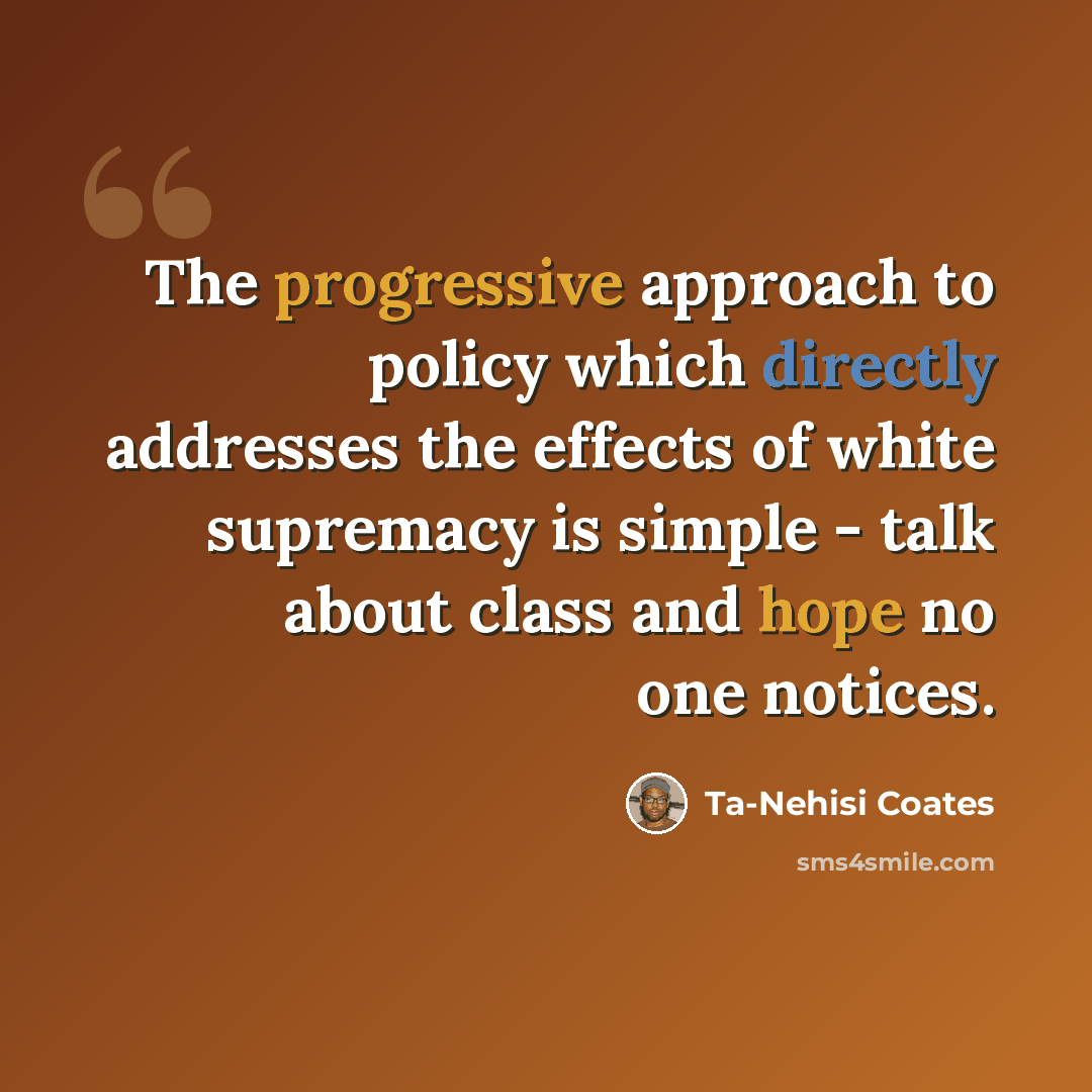 “The progressive approach to policy which directly addresses the effects of white supremacy is simple - talk about class and hope no one notices.” quote by Ta-Nehisi Coates