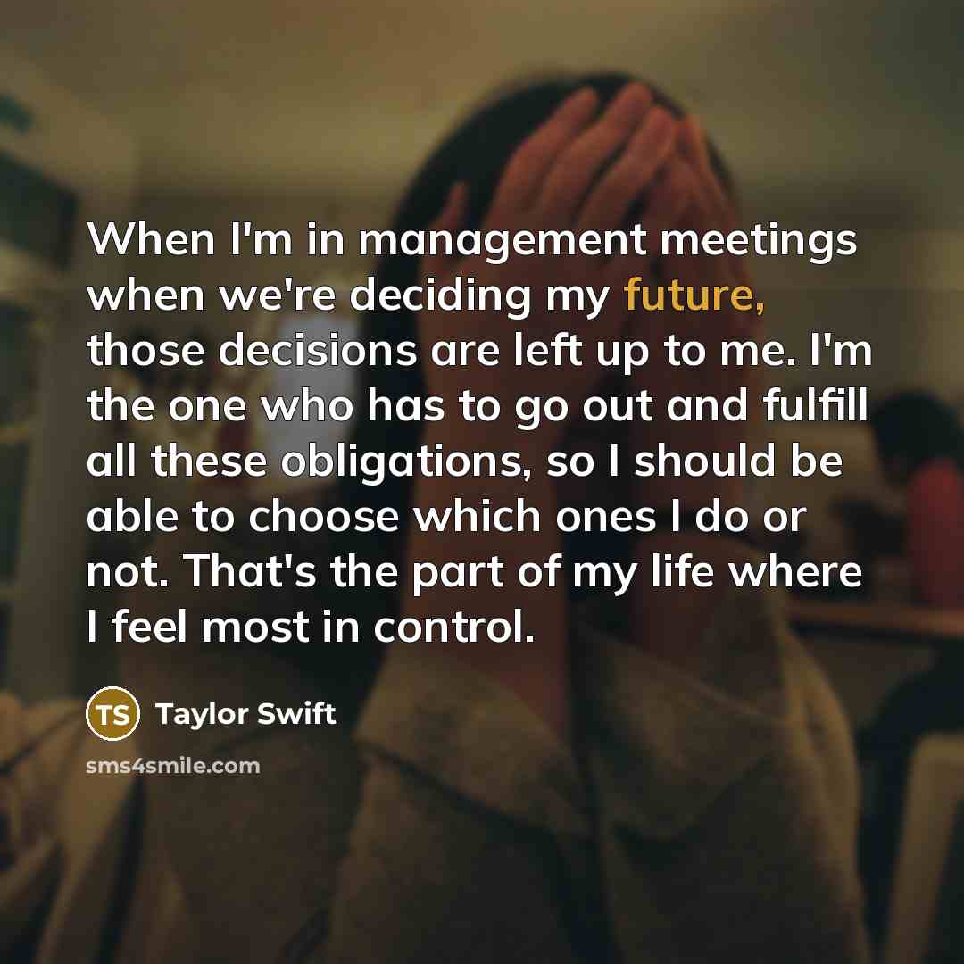“When I'm in management meetings when we're deciding my future, those decisions are left up to me. I'm the one who has to go out and fulfill all these obligations, so I should be able to choose which ones I do or not. That's the part of my life where I feel most in control.” quote by Taylor Swift