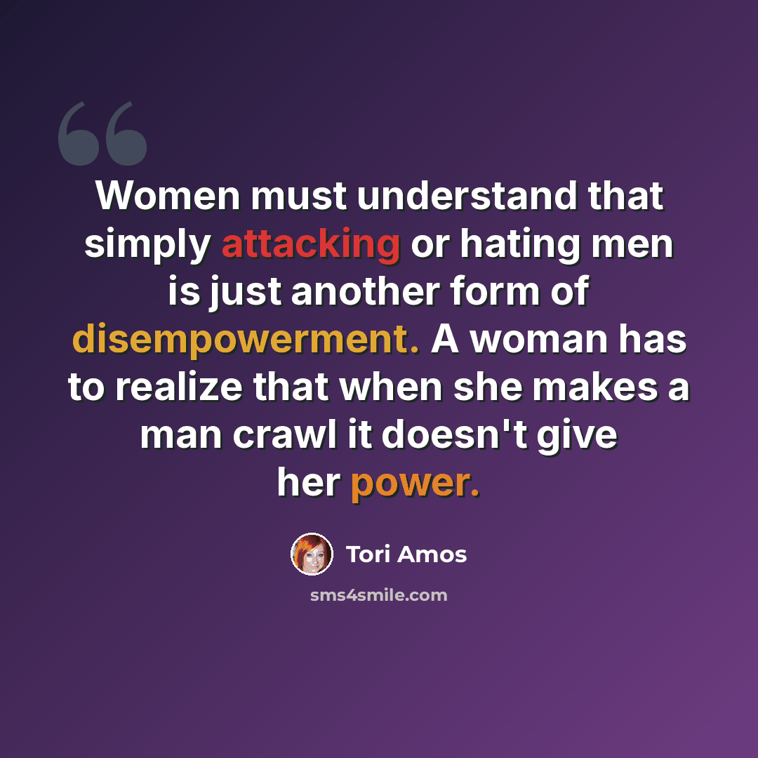 “Women must understand that simply attacking or hating men is just another form of disempowerment. A woman has to realize that when she makes a man crawl it doesn't give her power.” quote by Tori Amos