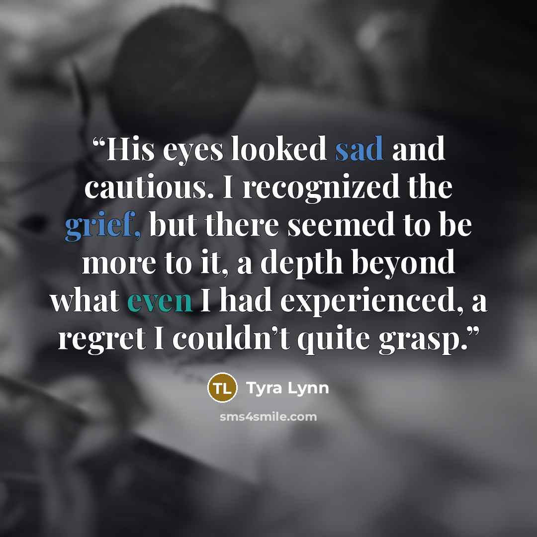 “His eyes looked sad and cautious. I recognized the grief, but there seemed to be more to it, a depth beyond what even I had experienced, a regret I couldn’t quite grasp.” quote by Tyra Lynn