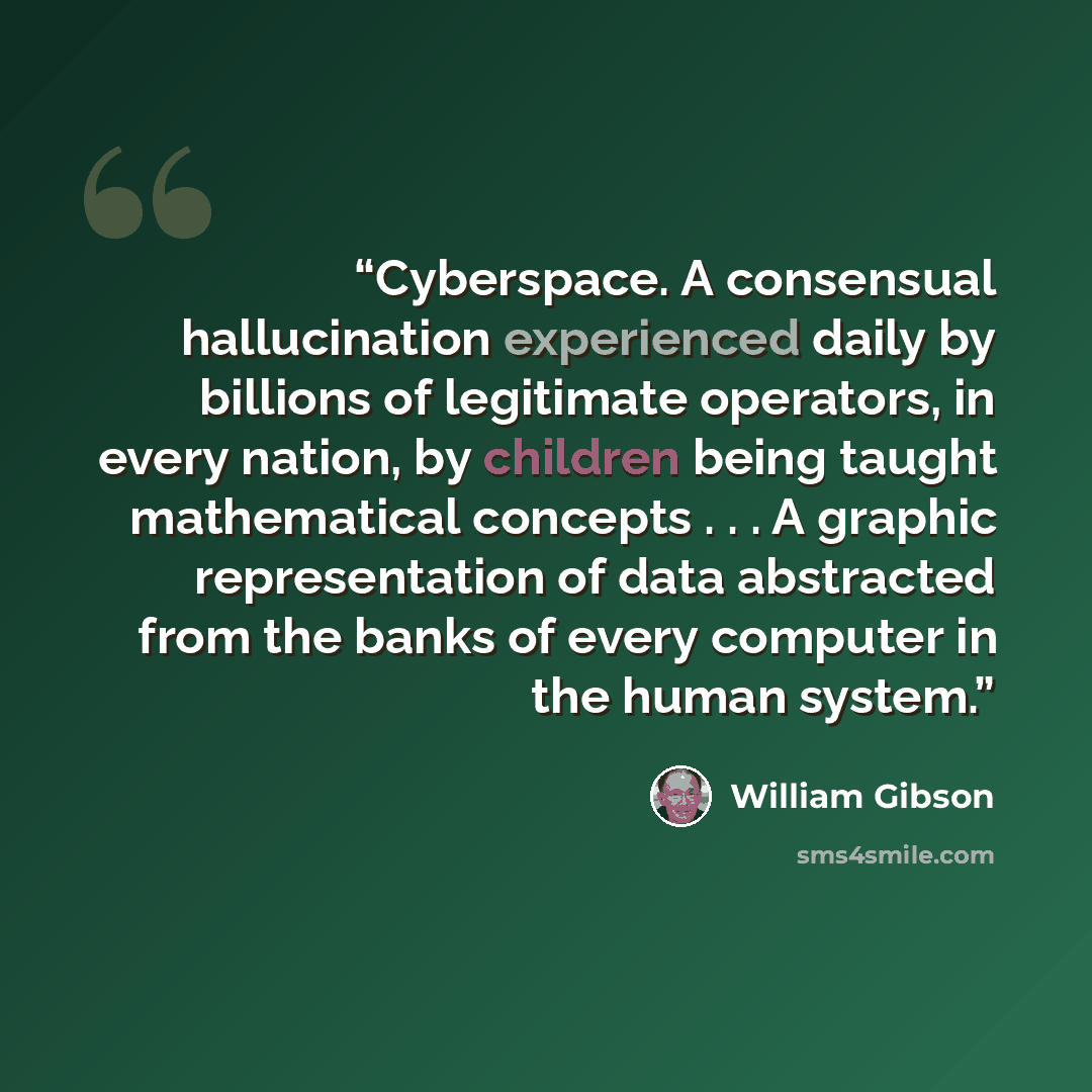“Cyberspace. A consensual hallucination experienced daily by billions of legitimate operators, in every nation, by children being taught mathematical concepts . . . A graphic representation of data abstracted from the banks of every computer in the human system.” quote by William Gibson