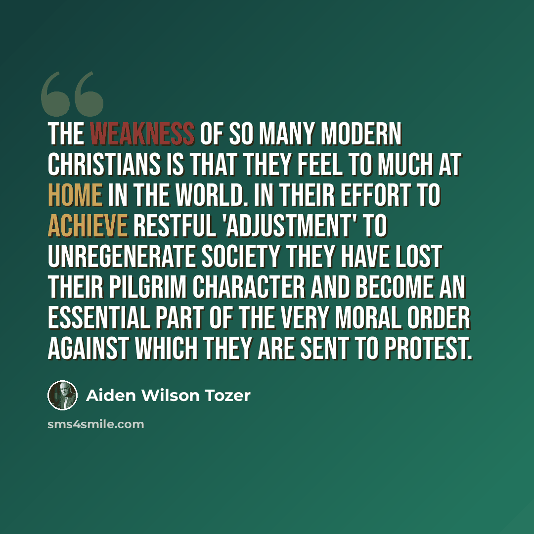 “The weakness of so many modern Christians is that they feel to much at home in the world. In their effort to achieve restful 'adjustment' to unregenerate society they have lost their pilgrim character and become an essential part of the very moral order against which they are sent to protest.” quote by Aiden Wilson Tozer