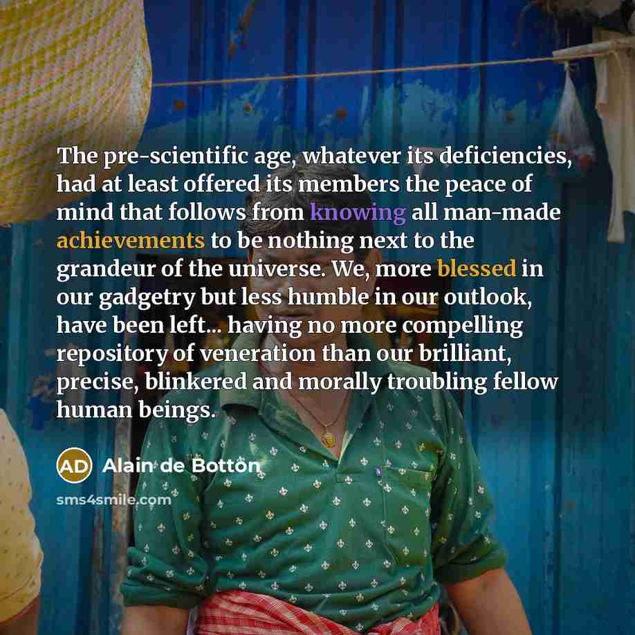 “The pre-scientific age, whatever its deficiencies, had at least offered its members the peace of mind that follows from knowing all man-made achievements to be nothing next to the grandeur of the universe. We, more blessed in our gadgetry but less humble in our outlook, have been left... having no…” quote by Alain de Botton