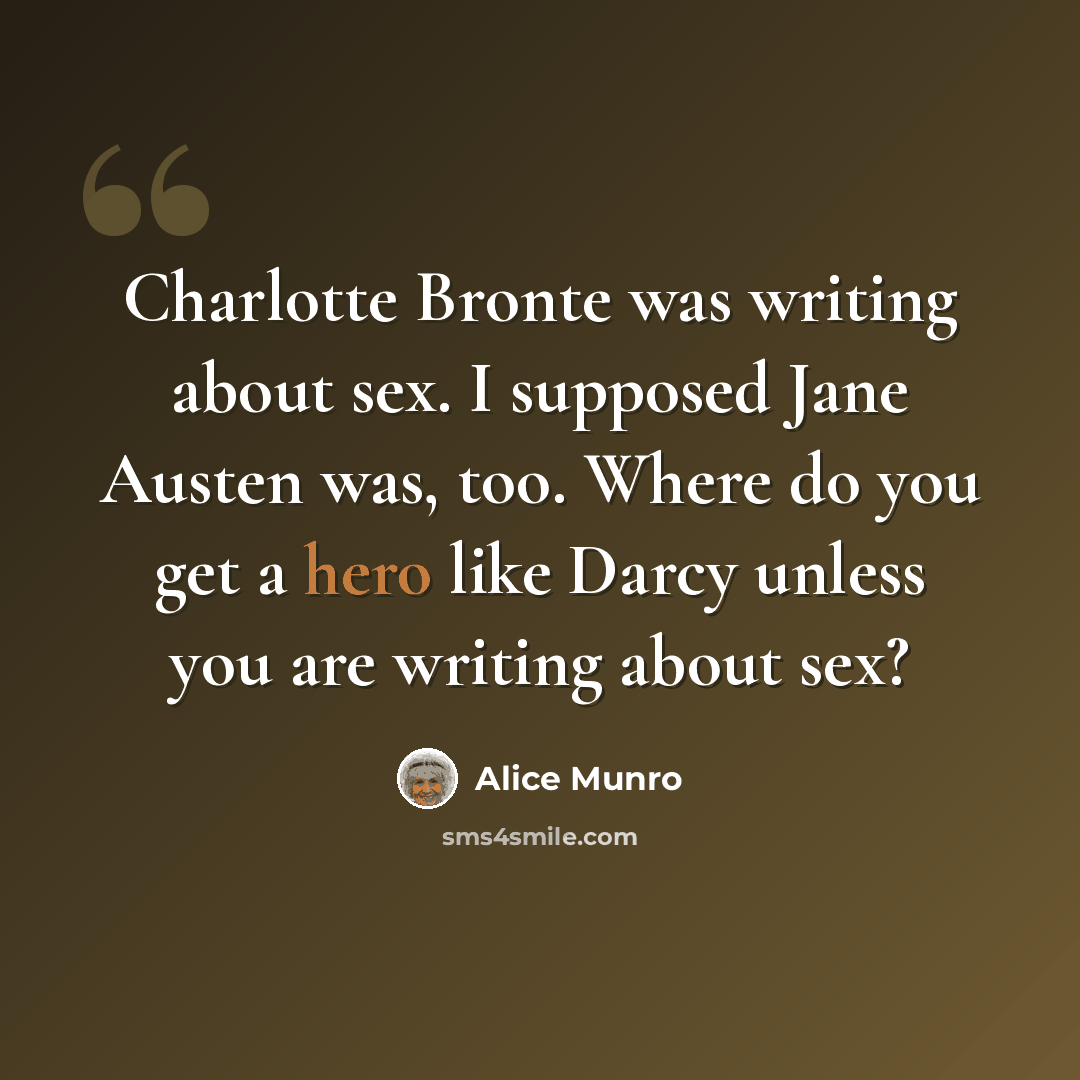 “Charlotte Bronte was writing about sex. I supposed Jane Austen was, too. Where do you get a hero like Darcy unless you are writing about sex?” quote by Alice Munro