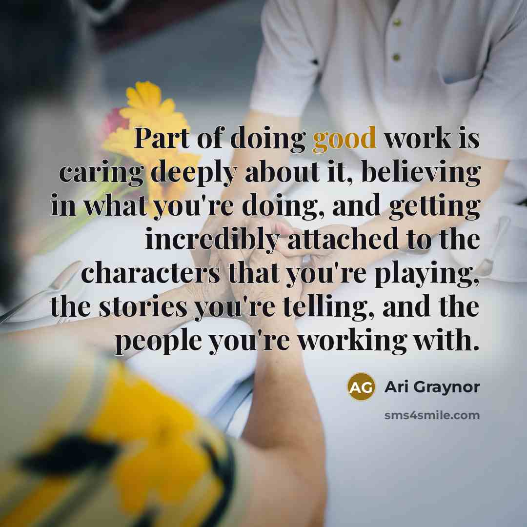 “Part of doing good work is caring deeply about it, believing in what you're doing, and getting incredibly attached to the characters that you're playing, the stories you're telling, and the people you're working with.” quote by Ari Graynor