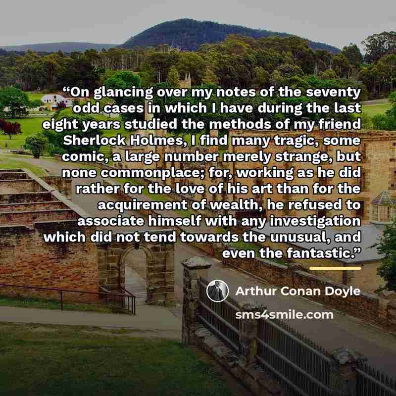 “On glancing over my notes of the seventy odd cases in which I have during the last eight years studied the methods of my friend Sherlock Holmes, I find many tragic, some comic, a large number merely strange, but none commonplace; for, working as he did rather for the love of his art than for the…” quote by Arthur Conan Doyle