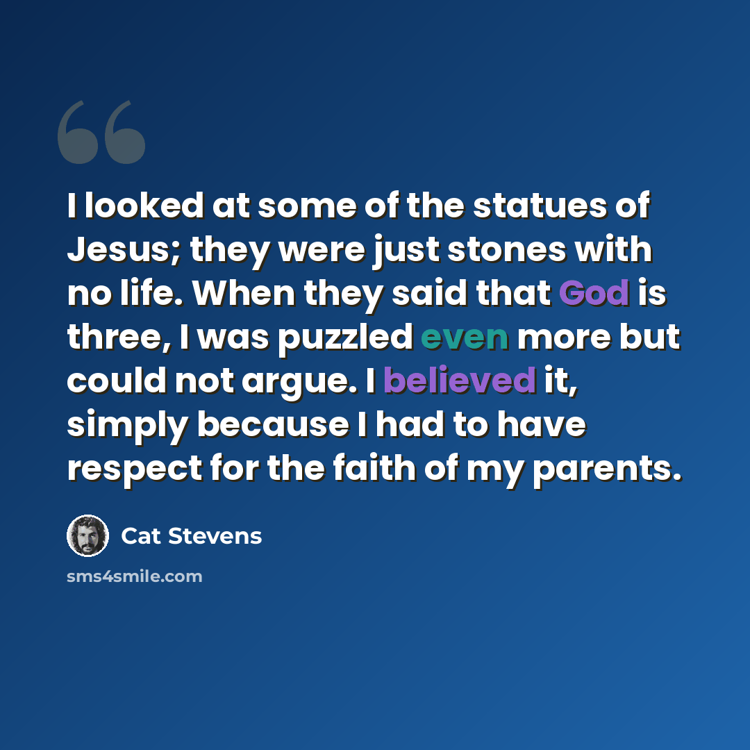“I looked at some of the statues of Jesus; they were just stones with no life. When they said that God is three, I was puzzled even more but could not argue. I believed it, simply because I had to have respect for the faith of my parents.” quote by Cat Stevens