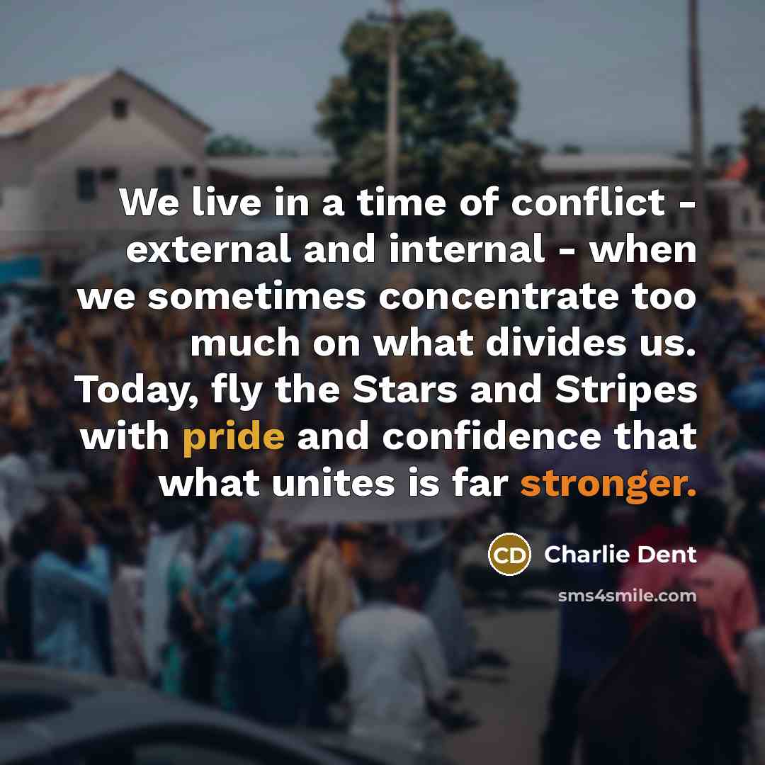 “We live in a time of conflict - external and internal - when we sometimes concentrate too much on what divides us. Today, fly the Stars and Stripes with pride and confidence that what unites is far stronger.” quote by Charlie Dent
