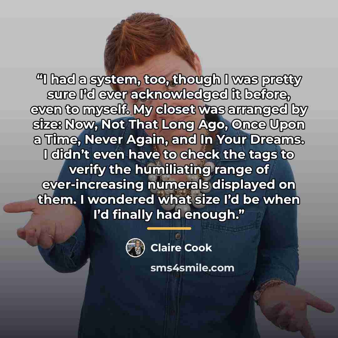 “I had a system, too, though I was pretty sure I’d ever acknowledged it before, even to myself. My closet was arranged by size: Now, Not That Long Ago, Once Upon a Time, Never Again, and In Your Dreams. I didn’t even have to check the tags to verify the humiliating range of ever-increasing numerals…” quote by Claire Cook