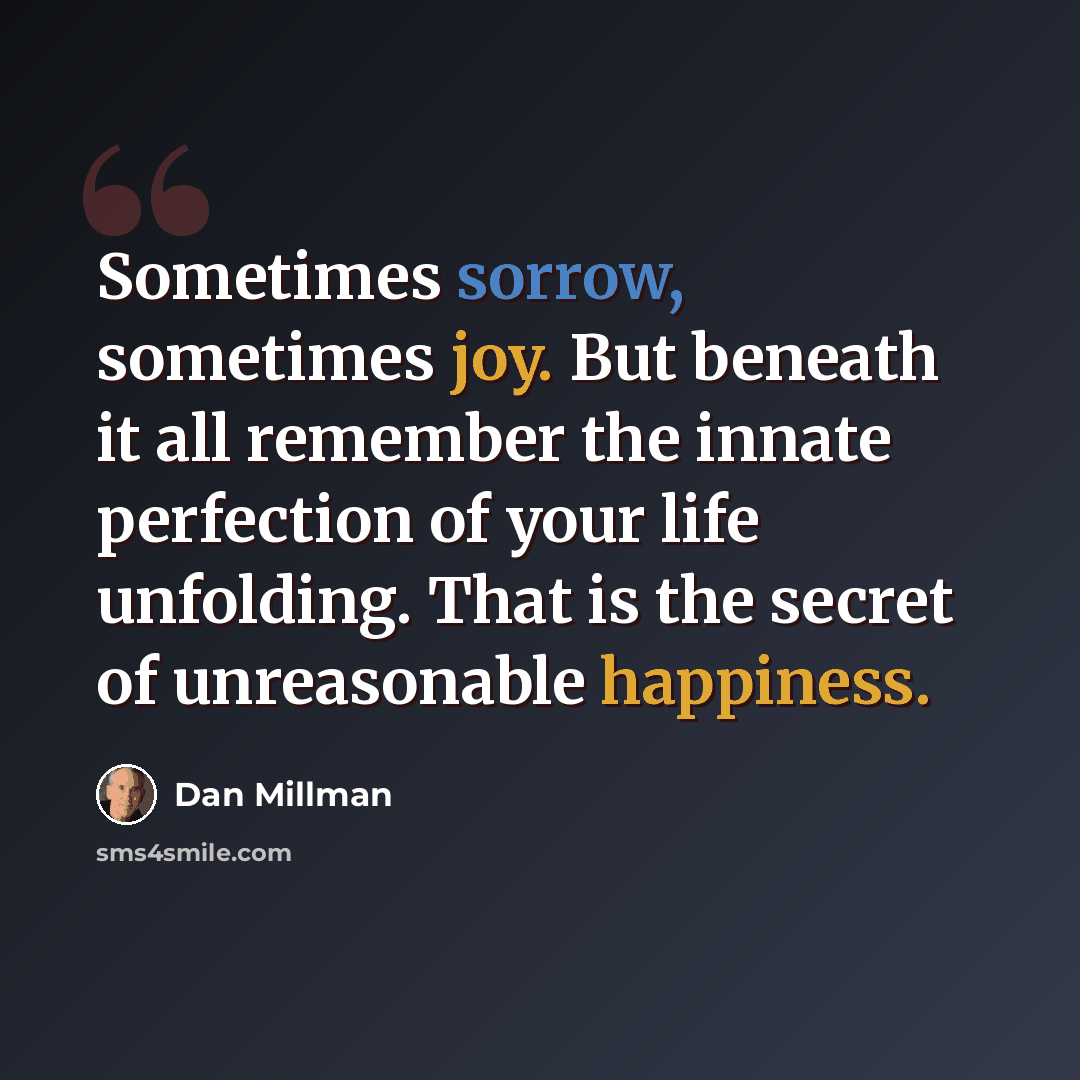 “Sometimes sorrow, sometimes joy. But beneath it all remember the innate perfection of your life unfolding. That is the secret of unreasonable happiness.” quote by Dan Millman