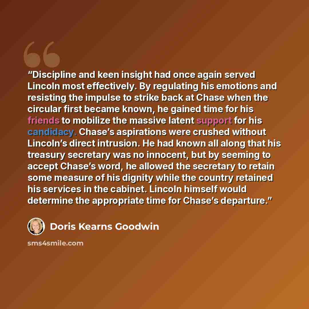 “Discipline and keen insight had once again served Lincoln most effectively. By regulating his emotions and resisting the impulse to strike back at Chase when the circular first became known, he gained time for his friends to mobilize the massive latent support for his candidacy. Chase’s…” quote by Doris Kearns Goodwin