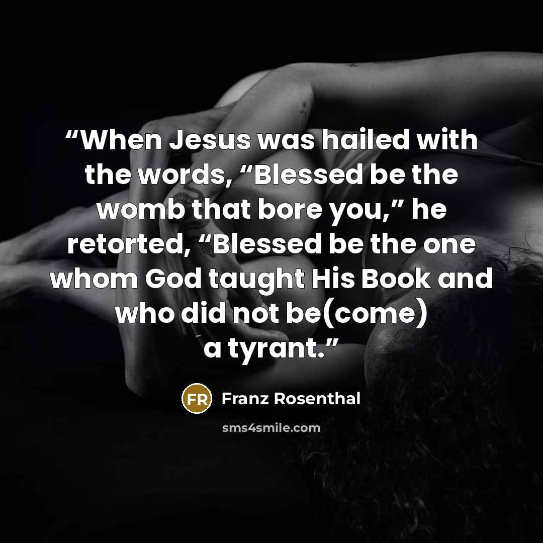 “When Jesus was hailed with the words, “Blessed be the womb that bore you,” he retorted, “Blessed be the one whom God taught His Book and who did not be(come) a tyrant.” quote by Franz Rosenthal