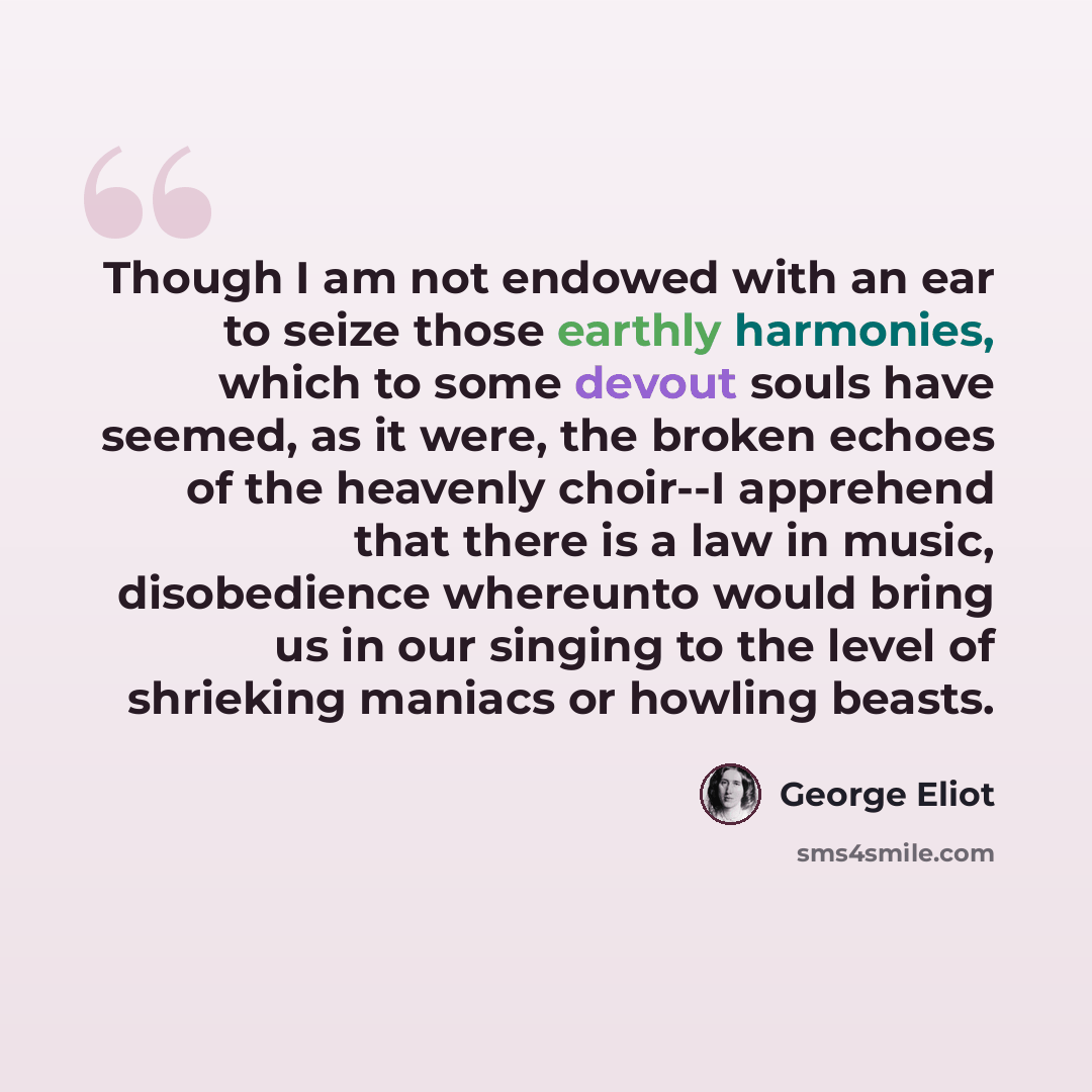 “Though I am not endowed with an ear to seize those earthly harmonies, which to some devout souls have seemed, as it were, the broken echoes of the heavenly choir--I apprehend that there is a law in music, disobedience whereunto would bring us in our singing to the level of shrieking maniacs or…” quote by George Eliot