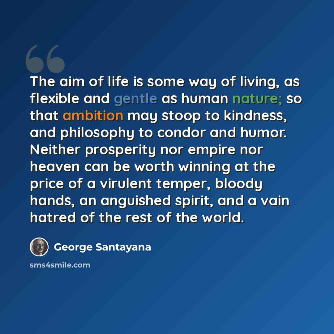 “The aim of life is some way of living, as flexible and gentle as human nature; so that ambition may stoop to kindness, and philosophy to condor and humor. Neither prosperity nor empire nor heaven can be worth winning at the price of a virulent temper, bloody hands, an anguished spirit, and a vain…” quote by George Santayana