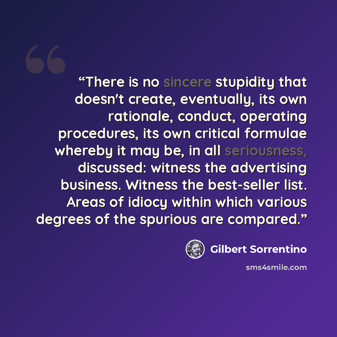 “There is no sincere stupidity that doesn't create, eventually, its own rationale, conduct, operating procedures, its own critical formulae whereby it may be, in all seriousness, discussed: witness the advertising business. Witness the best-seller list. Areas of idiocy within which various degrees…” quote by Gilbert Sorrentino